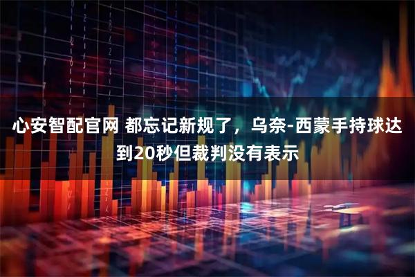 心安智配官网 都忘记新规了，乌奈-西蒙手持球达到20秒但裁判没有表示