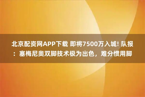 北京配资网APP下载 即将7500万入城! 队报：塞梅尼奥双脚技术极为出色，难分惯用脚